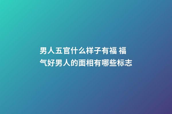 男人五官什么样子有福 福气好男人的面相有哪些标志